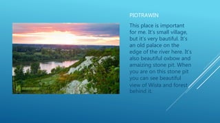PIOTRAWIN
This place is important
for me. It’s small village,
but it’s very bautiful. It’s
an old palace on the
edge of the river here. It’s
also beautiful oxbow and
amaizing stone pit. When
you are on this stone pit
you can see beautiful
view of Wisła and forest
behind it.
 