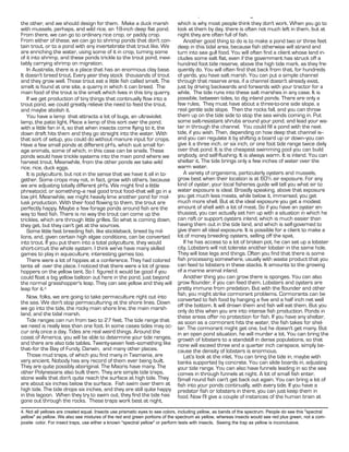 Water in Permaculture - Pamphlet XI - Page 7.
the other, and we should design for them. Make a duck marsh                   which is why most people think they don't work. When you go to
with mussels, perhaps, and wild rice, an 18-inch deep flat pond.              look at them by day, there is often not much left in them, but at
From there, we can go to ordinary rice crop, or paddy crop.                   night they are often full of fish.
From either of these, we can go to shrimp ponds that don't con-                  Another good thing to do is to make a pond two or three feet
tain trout, or to a pond with any invertebrate that trout like. We            deep in this tidal area, because fish otherwise will strand and
are enriching the water, using some of it in crop, turning some               turn into sea gull food. You will often find a client whose land in-
of it into shrimp, and these ponds trickle to the trout pond, inevi-          cludes some salt flat, even if the government has struck off a
tably carrying shrimp on migration.                                           hundred foot tide reserve, above the high tide mark, as they fre-
   In Australia, there is a place that has an enormous clay base.             quently do. You will often find that back from that, for hundreds
It doesn't breed trout. Every year they stock thousands of trout              of yards, you have salt marsh. You can put a simple channel
and they grow well. Those trout eat a little fish called smelt. The           through that reserve area, if a channel doesn't already exist,
smelt is found at one site, a quarry in which it can breed. The               just by driving backwards and forwards with your tractor for a
main food of the trout is the smelt which lives in this tiny quarry.          while. The tide runs into these salt marshes in any case. It is
   If we get production of tiny things that continually flow into a           possible, between tides, to dig inland ponds. There are only a
trout pond, we could greatly relieve the need to feed the trout,              few rules. They must have about a three-to-one side slope, a
and maybe abolish it.                                                         real gentle side slope. Then the rocks fall, and you can throw
   You have a lamp that attracts a lot of bugs, an ultraviolet                them up on the tide side to stop the sea winds coming in. Put
lamp, the patio light. Place a lamp of this sort over the pond,               some salt-resistant shrubs around your pond, and lead your wa-
with a little fan in it, so that when insects come flying to it, the          ter in through the channel. You could fill a pond with the next
down draft hits them and they go straight into the water. With                tide, if you wish. Then, depending on how deep that channel is--
that sort of setup, you could do without manure input for crops.              and you can regulate it by shifting a board up or down--you can
Have a few small ponds at different pH's, which suit small for-               give it a three inch, or six inch, or one foot tide range twice daily
age animals, some of which, in this case can be snails. These                 over that pond. It is the cheapest swimming pool you can build
ponds would have trickle systems into the main pond where we                  anybody, and self-flushing. It is always warm. It is inland. You can
harvest trout. Meanwhile, from the other ponds we take wild                   shelter it. The tide brings only a few inches of water over the
rice, rice, duck eggs.                                                        warm water.
   It is polyculture, but not in the sense that we have it all in to-            A variety of organisms, particularly oysters and mussels,
gether. Some crops may not, in fact, grow with others, because                grow best when their location is at 60% air exposure. For any
we are adjusting totally different pH's. We might find a little               kind of oyster, your local fisheries guide will tell you what air to
phreatocid, or something--a real good trout food--that will go in a           water exposure is ideal. Broadly speaking, above that exposure
low pH. Meanwhile, we might heavily lime another pond for mol-                you get much less meats, while below it, immersed, you get
lusk production. With their food flowing to them, the trout are               much more shell. But at the ideal exposure you get a modest
perfectly happy. Maybe a few forage ponds around fish are the                 amount of shell with a lot of meat. So if you have an oyster en-
way to feed fish. There is no way the trout can come up the                   thusiast, you can actually set him up with a situation in which he
trickles, which are through little grilles. So what is coming down,           can raft or support oysters inland, which is much easier than
they get, but they can't get at the sources.                                  having them out in the tide land, and which is self-governed to
   Some little fast breeding fish, like stickleback, breed by mil-            give them all ideal exposure. It is possible for a client to make a
lions, and, given certain high algae conditions, can be converted             lot of money breeding oysters, selling off the spat.
into trout. If you put them into a total polyculture, they would                 If he has access to a lot of broken pot, he can set up a lobster
short-circuit the whole system. I think we've have many skilled               city. Lobsters will not tolerate another lobster in the same hole.
games to play in aquaculture, interesting games too.                          They will lose legs and things. Often you find that there is some
   There were a lot of hippies at a conference. They had colored              fish processing somewhere, usually with waste product that you
tents all over the place. I noticed that there were a lot of grass-           can feed to lobsters in these stacks. It amounts to the growing
hoppers on the yellow tent. So I figured it would be good if you              of a marine animal inland.
could float a big yellow balloon out here in the pond, just beyond               Another thing you can grow there is sponges. You can also
the normal grasshopper's leap. They can see yellow and they will              grow flounder, if you can feed them. Lobsters and oysters are
leap for it.4                                                                 pretty immune from predation. But with the flounder and other
                                                                              fish, you might strike cormorant problems. Cormorants can be
   Now, folks, we are going to take permaculture right out into               converted to fish food by hanging a five and a half inch net well
the sea. We don't stop permaculturing at the shore lines. Down                off the bottom. It will drown them and fish will eat them. But you
we go into the tide, the rocky main shore line, the main marsh-               only do this when you are into intense fish production. Ponds in
land, and the tidal marsh.                                                    these areas offer no protection for fish. If you have any shelter,
   Tide ranges can run from two to 27 feet. The tide range that               as soon as a cormorant hits the water, the fish takes for shel-
we need is really less than one foot. In some cases tides may oc-             ter. The cormorant might get one, but he doesn't get many. But
cur only once a day. Tides are real weird things. Around the                  in an open pond situation, he will murder a lot. You can bring the
coast of America, you will be able to determine your tide ranges,             growth of lobsters to a standstill in dense populations, so that
and there are also tide tables. Twenty-seven feet--something like             none will exceed three and a quarter inch carapace, simply be-
that--for the Bay of Fundy, Darwin, and many other places.                    cause the density of lobsters is enormous.
   Those mud traps, of which you find many in Tasmania, are                      Let's look at the inlet. You can bring the tide in, maybe with
very ancient. Nobody has any record of them ever being built.                 banks supported by concrete. You can slide boards in, adjusting
They are quite possibly aboriginal. The Maoris have many. The                 your tide range. You can also have funnels leading in so the sea
other Polynesians also built them. They are simple tide traps,                comes in through funnels at night. A lot of small fish enter.
stone walls that don't quite reach the surface at high tide. They             Small round fish can't get back out again. You can bring a lot of
are about six inches below the surface. Fish swim over them at                fish into your ponds continually, with every tide. If you have a
high tide. The tide drops six inches, and they are still quite happy          predator fish or lobsters in there, you can just keep them in
in this lagoon. When they try to swim out, they find the tide has             food. Now I'll give a couple of instances of the human brain at
gone out through the rocks. These traps work best at night,
4. Not all yellows are created equal. Insects use prismatic eyes to see colors, including yellow, as bands of the spectrum. People do see this "spectral
yellow" as yellow. We also see mixtures of the red and green portions of the spectrum as yellow, whereas insects would see red plus green, not a com-
posite color. For insect traps, use either a known "spectral yellow" or perform tests with insects. Seeing the trap as yellow is inconclusive.
 