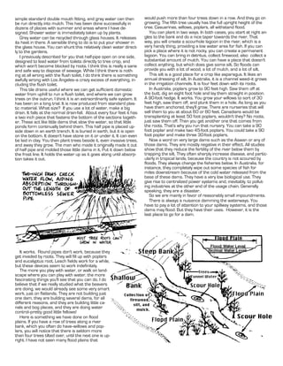 simple standard double mouth fitting, and gray water can then            would push more than four trees down in a row. And they go on
be run directly into mulch. This has been done successfully in           growing. The fifth tree usually has the full upright height of the
dozens of places with summer arid areas where I have de-                 tree.               , willows, poplars, all withstand flood.
signed. Shower water is immediately taken up by plants.                     You can plant in two ways. In both cases, you start at right an-
    Grey water can be recycled through glass houses. It releases         gles to the bank and do a nice taper towards the river. That
its heat in there. A sensible thing to do is to put your shower in       way, you will create a scourhole lagoon in the river, which is a
the glass house. You can shunt this relatively clean water direct-       very handy thing, providing a low water area for fish. If you can
ly to the gardens.                                                       pick a place where it is not rocky, you can create a permanent
    I previously described for you that half-pipe open on one side,      lagoon. You can bring in detritus, collect firewood, also collect a
designed to lead water from toilets directly to tree crop, and           substantial amount of mulch. You can have a place that doesn't
which won't become blocked by roots. I think this is really a sane       collect anything, but which does give some silt. So floods can
and safe way to dispose of sewage. While I think there is noth-          provide you with a lot of wood, a lot of mulch, and a lot of silt.
ing at all wrong with the flush toilet, I do think there is something       This silt is a good place for a crop like asparagus. It likes an
awfully wrong with Los Angeles--a crazy excess of everything, in-        annual dressing of silt. In Australia, it is a channel weed--it grows
cluding the flush toilet.                                                in the irrigation channels. It is four feet down with its roots.
    This tile drains useful where we can get sufficient domestic            In Australia, poplars grow to 90 feet high. Saw them off at
water from uphill to run a flush toilet, and where we can grow           the butt, dig an eight foot hole and lay them straight in position.
trees on the outrun. I think it is an extraordinarily safe system. It    A 90-foot hedge. It works. You grow your willows to sort of 30
has been on a long trial. It is now produced from standard plas-         feet high, saw them off, and plunk them in a hole. As long as you
tic material. What size? If you use a lot of water, make a big           have them anchored, they'll grow. There are nurseries that will
drain. It falls at the normal drain-fall. About every four feet it has   sell them to you at about 60 or 80 feet. Canadians would be
a two inch piece that fastens the bottom of the sections togeth-         transplanting at least 50 foot poplars, wouldn't they? No roots,
er. These act like little dams that slow the water, so that little       just saw them off. Then you get another one that comes from
ponds form continually behind them. This half pipe is placed up-         the roots. That's why you run that nursery. You can take a 90
side down in an earth trench. It is buried in earth, but it is open      foot poplar and make two 45-foot poplars. You could take a 90
on the bottom. It doesn't have stone on it or under it. It can even      foot poplar and make three 30-foot poplars.
be laid in clay. You then plant trees beside it, even invasive trees,       Now a word on very large dams such as the Aswan or any of
and away they grow. The man who made it originally made it out           those dams. They are mostly negative in their effect. All studies
of half pipe and molded those little dams in it. Put it down below       show that they reduce the fertility of the river below them by
the frost line. It holds the water up as it goes along until absorp-     trapping the silt. They often sharply increase disease, and partic-
tion takes it out.                                                       ularly in tropical lands, because the country is not scoured by
                                                                         floods. They always change the fisheries below. In Australia, for
                                                                         instance, they completely wipe out some species of fish for
                                                                         miles downstream because of the cold water released from the
                                                                         base of these dams. They have a very low biological use. They
                                                                         give rise to centralized power systems and, inevitably, to pollut-
                                                                         ing industries at the other end of the usage chain. Generally
                                                                         speaking, they are a disaster.
                                                                            So we are mainly in favor of reasonably small impoundments.
                                                                            There is always a nuisance damming the waterways. You
                                                                         have to pay a lot of attention to your spillway systems, and those
                                                                         dams may flood. But they have their uses. However, it is the
                                                                         last place to go for a dam.




   It works. Round pipes don't work, because they
get invaded by roots. They will fill up with poplars
and eucalyptus root. Leach fields work for a while,
but these devices seem to work indefinitely.
   The more you play with water, or walk on land-
scape where you can play with water, the more
fascinating things you'll see that you can do. I do
believe that if we really studied what the beavers
are doing, we would already see some very smart
work, just on flatlands. They are not building just
one dam, they are building several dams, for all
different reasons, and they are building little ca-
nals and bog places, and they are doing water
control--pretty good little fellows!
   Here is something we have done on flood
plains. If you have a row of trees along a river
bank, which you often do have--willows and pop-
lars, you will notice that there is seldom more
than four trees tilted over, until the next one is up-
right. I have not seen many flood plains that
 