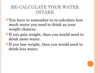 RE-CALCULATE YOUR WATER
INTAKE
 You have to remember to re-calculate how
much water you need to drink as your
weight chances.
 If you gain weight, then you would need to
drink more water.
 If you lose weight, then you would need to
drink less water.
 
