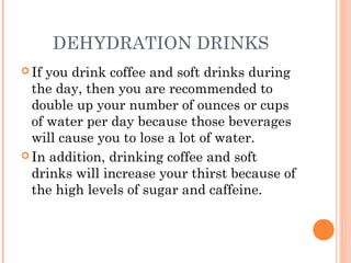 DEHYDRATION DRINKS
 If you drink coffee and soft drinks during
the day, then you are recommended to
double up your number of ounces or cups
of water per day because those beverages
will cause you to lose a lot of water.
 In addition, drinking coffee and soft
drinks will increase your thirst because of
the high levels of sugar and caffeine.
 