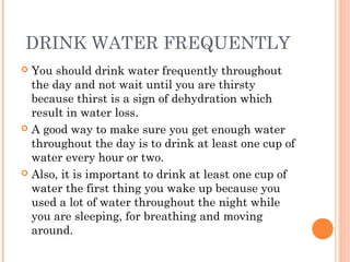 DRINK WATER FREQUENTLY
 You should drink water frequently throughout
the day and not wait until you are thirsty
because thirst is a sign of dehydration which
result in water loss.
 A good way to make sure you get enough water
throughout the day is to drink at least one cup of
water every hour or two.
 Also, it is important to drink at least one cup of
water the first thing you wake up because you
used a lot of water throughout the night while
you are sleeping, for breathing and moving
around.
 