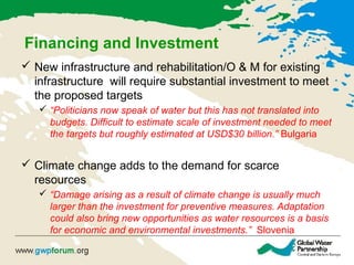 Financing and Investment
 New infrastructure and rehabilitation/O & M for existing
infrastructure will require substantial investment to meet
the proposed targets
 “Politicians now speak of water but this has not translated into
budgets. Difficult to estimate scale of investment needed to meet
the targets but roughly estimated at USD$30 billion.” Bulgaria
 Climate change adds to the demand for scarce
resources
 “Damage arising as a result of climate change is usually much
larger than the investment for preventive measures. Adaptation
could also bring new opportunities as water resources is a basis
for economic and environmental investments.” Slovenia
 