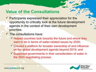 Value of the Consultations
 Participants expressed their appreciation for the
opportunity to critically look at the future development
agenda in the context of their own development
priorities.
 The consultations have:
 Helped countries look towards the future and where they
want to be in terms of water-related issues by 2030;
 Created a platform for broader ownership of and influence
on the global development agenda beyond 2015; and
 Supported governments in their consideration of water in
the SDG negotiating process.
 