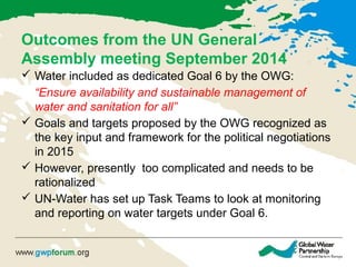 Outcomes from the UN General
Assembly meeting September 2014
 Water included as dedicated Goal 6 by the OWG:
“Ensure availability and sustainable management of
water and sanitation for all”
 Goals and targets proposed by the OWG recognized as
the key input and framework for the political negotiations
in 2015
 However, presently too complicated and needs to be
rationalized
 UN-Water has set up Task Teams to look at monitoring
and reporting on water targets under Goal 6.
 