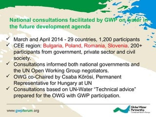  March and April 2014 - 29 countries, 1,200 participants
 CEE region: Bulgaria, Poland, Romania, Slovenia. 200+
participants from government, private sector and civil
society.
 Consultations informed both national governments and
the UN Open Working Group negotiators.
 OWG co-Chaired by Csaba Kőrösi, Permanent
Representative for Hungary at UN
 Consultations based on UN-Water “Technical advice”
prepared for the OWG with GWP participation.
National consultations facilitated by GWP on water in
the future development agenda
 