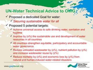 UN-Water Technical Advice to OWG
 Proposed a dedicated Goal for water:
Securing sustainable water for all
 Proposed 5 potential targets:
 Achieve universal access to safe drinking water, sanitation and
hygiene
 Improve by (x%) the sustainable use and development of water
resources in all countries
 All countries strengthen equitable, participatory and accountable
water governance
 Reduce untreated wastewater by (x%), nutrient pollution by (y%)
and increase wastewater reuse by (z%)
 Reduce mortality by (x%) and economic loss by (y%) from
natural and human-induced water-related disasters
 