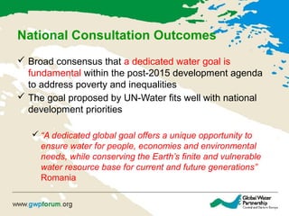 National Consultation Outcomes
 Broad consensus that a dedicated water goal is
fundamental within the post-2015 development agenda
to address poverty and inequalities
 The goal proposed by UN-Water fits well with national
development priorities
 “A dedicated global goal offers a unique opportunity to
ensure water for people, economies and environmental
needs, while conserving the Earth’s finite and vulnerable
water resource base for current and future generations”
Romania
 