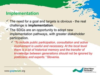 Implementation
 The need for a goal and targets is obvious - the real
challenge is implementation.
 The SDGs are an opportunity to adopt new
implementation pathways, with greater stakeholder
participation.
 “To include public participation, consultation and active
involvement is useful and necessary. At the local level
there is a lot of historical memory and the transfer of
knowledge between generations should not be ignored by
politicians and experts.” Slovenia.
 