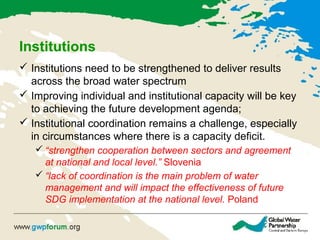 Institutions
 Institutions need to be strengthened to deliver results
across the broad water spectrum
 Improving individual and institutional capacity will be key
to achieving the future development agenda;
 Institutional coordination remains a challenge, especially
in circumstances where there is a capacity deficit.
 “strengthen cooperation between sectors and agreement
at national and local level.” Slovenia
 “lack of coordination is the main problem of water
management and will impact the effectiveness of future
SDG implementation at the national level. Poland
 