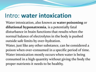 Intro: water intoxication
Water intoxication, also known as water poisoning or
dilutional hyponatremia, is a potentially fatal
disturbance in brain functions that results when the
normal balance of electrolytes in the body is pushed
outside safe limits by over-hydration.
Water, just like any other substance, can be considered a
poison when over-consumed in a specific period of time.
Water intoxication mostly occurs when water is being
consumed in a high quantity without giving the body the
proper nutrients it needs to be healthy.
 