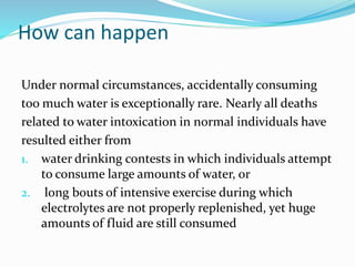 How can happen
Under normal circumstances, accidentally consuming
too much water is exceptionally rare. Nearly all deaths
related to water intoxication in normal individuals have
resulted either from
1. water drinking contests in which individuals attempt
to consume large amounts of water, or
2. long bouts of intensive exercise during which
electrolytes are not properly replenished, yet huge
amounts of fluid are still consumed
 