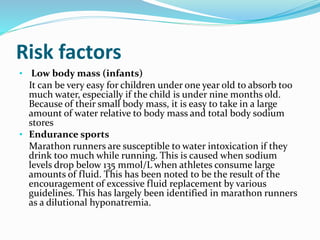 Risk factors
• Low body mass (infants)
It can be very easy for children under one year old to absorb too
much water, especially if the child is under nine months old.
Because of their small body mass, it is easy to take in a large
amount of water relative to body mass and total body sodium
stores
• Endurance sports
Marathon runners are susceptible to water intoxication if they
drink too much while running. This is caused when sodium
levels drop below 135 mmol/L when athletes consume large
amounts of fluid. This has been noted to be the result of the
encouragement of excessive fluid replacement by various
guidelines. This has largely been identified in marathon runners
as a dilutional hyponatremia.
 