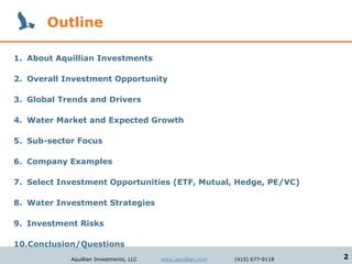 Outline

1. About Aquillian Investments

2. Overall Investment Opportunity

3. Global Trends and Drivers

4. Water Market and Expected Growth

5. Sub-sector Focus

6. Company Examples

7. Select Investment Opportunities (ETF, Mutual, Hedge, PE/VC)

8. Water Investment Strategies

9. Investment Risks

10.Conclusion/Questions
            Aquillian Investments, LLC   www.aquillian.com   (415) 677-9118   2
 