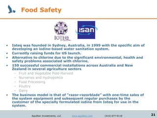 Food Safety




•   Ioteq was founded in Sydney, Australia, in 1999 with the specific aim of
    developing an iodine-based water sanitation system.
•   Currently raising funds for US launch.
•   Alternative to chlorine due to the significant environmental, health and
    safety problems associated with chlorine.
•   150 successful commercial installations across Australia and New
    Zealand in several agriculture sectors
     – Fruit and Vegetable Post-Harvest
     – Nurseries and Hydroponics
     – Food Processing
     – Poultry
     – Dairy
•   The business model is that of “razor-razorblade” with one-time sales of
    the system equipment and subsequent regular purchases by the
    customer of the specially formulated iodine from Ioteq for use in the
    system.


              Aquillian Investments, LLC   www.aquillian.com   (415) 677-9118   21
 