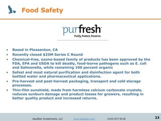 Food Safety




•   Based in Pleasanton, CA
•   Recently closed $25M Series C Round
•   Chemical-free, ozone-based family of products has been approved by the
    FDA, EPA and USDA to kill deadly, food-borne pathogens such as E. coli
    and Salmonella, while remaining 100 percent organic
•   Safest and most natural purification and disinfection agent for both
    bottled water and pharmaceutical applications.
•   Pre-harvest and post-harvest packaging, transport and cold storage
    processes.
•   Thin-film sunshield, made from harmless calcium carbonate crystals,
    reduces sunburn damage and product losses for growers, resulting in
    better quality product and increased returns.




              Aquillian Investments, LLC   www.aquillian.com   (415) 677-9118   23
 