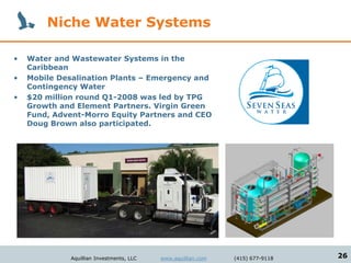 Niche Water Systems

•   Water and Wastewater Systems in the
    Caribbean
•   Mobile Desalination Plants – Emergency and
    Contingency Water
•   $20 million round Q1-2008 was led by TPG
    Growth and Element Partners. Virgin Green
    Fund, Advent-Morro Equity Partners and CEO
    Doug Brown also participated.




              Aquillian Investments, LLC   www.aquillian.com   (415) 677-9118   26
 