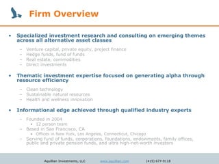 Firm Overview

•   Specialized investment research and consulting on emerging themes
    across all alternative asset classes
    –   Venture capital, private equity, project finance
    –   Hedge funds, fund of funds
    –   Real estate, commodities
    –   Direct investments

•   Thematic investment expertise focused on generating alpha through
    resource efficiency
    – Clean technology
    – Sustainable natural resources
    – Health and wellness innovation

•   Informational edge achieved through qualified industry experts
    – Founded in 2004
         • 12 person team
    – Based in San Francisco, CA
         • Offices in New York, Los Angeles, Connecticut, Chicago
    – Serving fund of funds, corporations, foundations, endowments, family offices,
      public and private pension funds, and ultra high-net-worth investors



                Aquillian Investments, LLC   www.aquillian.com      (415) 677-9118
 