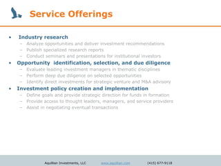 Service Offerings

•   Industry research
     – Analyze opportunities and deliver investment recommendations
     – Publish specialized research reports
     – Conduct seminars and presentations for institutional investors
•   Opportunity identification, selection, and due diligence
     – Evaluate leading investment managers in thematic disciplines
     – Perform deep due diligence on selected opportunities
     – Identify direct investments for strategic venture and M&A advisory
•   Investment policy creation and implementation
     – Define goals and provide strategic direction for funds in formation
     – Provide access to thought leaders, managers, and service providers
     – Assist in negotiating eventual transactions




                Aquillian Investments, LLC   www.aquillian.com   (415) 677-9118
 