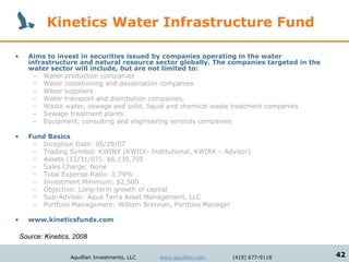 Kinetics Water Infrastructure Fund

•     Aims to invest in securities issued by companies operating in the water
      infrastructure and natural resource sector globally. The companies targeted in the
      water sector will include, but are not limited to:
       – Water production companies
       – Water conditioning and desalination companies
       – Water suppliers
       – Water transport and distribution companies,
       – Waste water, sewage and solid, liquid and chemical waste treatment companies
       – Sewage treatment plants
       – Equipment, consulting and engineering services companies

•     Fund Basics
       – Inception Date: 06/29/07
       – Trading Symbol: KWINX (KWIIX- Institutional, KWIAX – Advisor)
       – Assets (12/31/07): $6,139,795
       – Sales Charge: None
       – Total Expense Ratio: 1.74%
       – Investment Minimum: $2,500
       – Objective: Long-term growth of capital
       – Sub-Adviser: Aqua Terra Asset Management, LLC
       – Portfolio Management: William Brennan, Portfolio Manager

•     www.kineticsfunds.com

    Source: Kinetics, 2008

                    Aquillian Investments, LLC   www.aquillian.com   (415) 677-9118        42
 