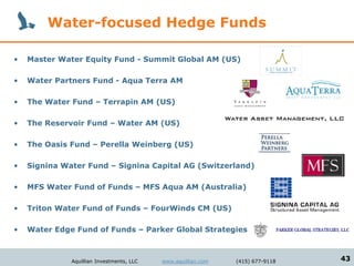 Water-focused Hedge Funds

•   Master Water Equity Fund - Summit Global AM (US)

•   Water Partners Fund - Aqua Terra AM

•   The Water Fund – Terrapin AM (US)

•   The Reservoir Fund – Water AM (US)

•   The Oasis Fund – Perella Weinberg (US)

•   Signina Water Fund – Signina Capital AG (Switzerland)

•   MFS Water Fund of Funds – MFS Aqua AM (Australia)

•   Triton Water Fund of Funds – FourWinds CM (US)

•   Water Edge Fund of Funds – Parker Global Strategies



              Aquillian Investments, LLC   www.aquillian.com   (415) 677-9118   43
 