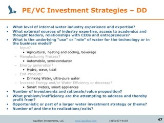 PE/VC Investment Strategies – DD

•   What level of internal water industry experience and expertise?
•   What external sources of industry expertise, access to academics and
    thought leaders, relationships with CEOs and entrepreneurs?
•   What is the underlying "use" or "role" of water for the technology or in
    the business model?
     – Input?
         • Agricultural, heating and cooling, beverage
     – Manufacturing Process?
         • Automobile, semi-conductor
     – Energy generation?
         • Hydro, wave, tidal
     – End-Product?
         • Drinking Water, ultra-pure water
     – Increase Energy and/or Water Efficiency or decrease?
         • Smart meters, smart appliances
•   Number of investments and rationale/value proposition?
•   What problem/inefficiency are the attempting to address and thereby
    profit from?
•   Opportunistic or part of a larger water investment strategy or theme?
•   Number of and time to realizations/exits?


               Aquillian Investments, LLC   www.aquillian.com   (415) 677-9118   47
 