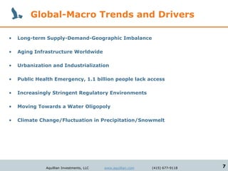 Global-Macro Trends and Drivers

•   Long-term Supply-Demand-Geographic Imbalance

•   Aging Infrastructure Worldwide

•   Urbanization and Industrialization

•   Public Health Emergency, 1.1 billion people lack access

•   Increasingly Stringent Regulatory Environments

•   Moving Towards a Water Oligopoly

•   Climate Change/Fluctuation in Precipitation/Snowmelt




              Aquillian Investments, LLC   www.aquillian.com   (415) 677-9118   7
 