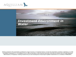 Investment Environment in
                                  Water




Nothing contained in this presentation constitutes tax, legal, insurance, or investment advice, nor does the presentation constitute a solicitation or an offer
 March 2007 Inc. or Investing involves risksell any securities or loss offinancial instruments. Securities areInc is a memberPrivate Placement
 by Aquillian Investments
   Memorandum or Prospectus.
                                 its affiliates to buy or
                                                          up to and including
                                                                               other
                                                                                     all principal. Aquillian Investments
                                                                                                                          offered only by
                                                                                                                                          of FINRA/SIPC.
 