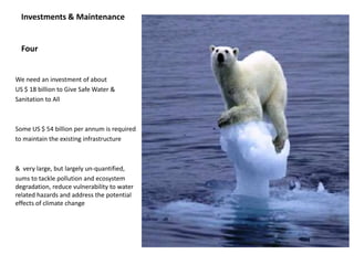 Investments & Maintenance


  Four


We need an investment of about
US $ 18 billion to Give Safe Water &
Sanitation to All



Some US $ 54 billion per annum is required
to maintain the existing infrastructure



& very large, but largely un-quantified,
sums to tackle pollution and ecosystem
degradation, reduce vulnerability to water
related hazards and address the potential
effects of climate change
 