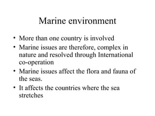Marine environment
• More than one country is involved
• Marine issues are therefore, complex in
nature and resolved through International
co-operation
• Marine issues affect the flora and fauna of
the seas.
• It affects the countries where the sea
stretches

 
