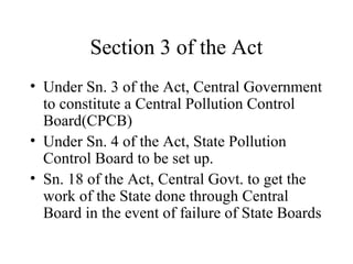 Section 3 of the Act
• Under Sn. 3 of the Act, Central Government
to constitute a Central Pollution Control
Board(CPCB)
• Under Sn. 4 of the Act, State Pollution
Control Board to be set up.
• Sn. 18 of the Act, Central Govt. to get the
work of the State done through Central
Board in the event of failure of State Boards

 