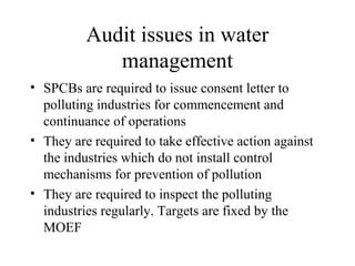 Audit issues in water
management
• SPCBs are required to issue consent letter to
polluting industries for commencement and
continuance of operations
• They are required to take effective action against
the industries which do not install control
mechanisms for prevention of pollution
• They are required to inspect the polluting
industries regularly. Targets are fixed by the
MOEF

 
