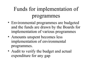Funds for implementation of
programmes
• Environmental programmes are budgeted
and the funds are drawn by the Boards for
implementation of various programmes
• Amounts unspent becomes less
implementation of environmental
programmes.
• Audit to verify the budget and actual
expenditure for any gap

 