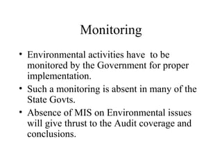 Monitoring
• Environmental activities have to be
monitored by the Government for proper
implementation.
• Such a monitoring is absent in many of the
State Govts.
• Absence of MIS on Environmental issues
will give thrust to the Audit coverage and
conclusions.

 
