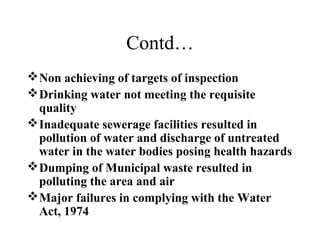 Contd…
 Non achieving of targets of inspection
 Drinking water not meeting the requisite
quality
 Inadequate sewerage facilities resulted in
pollution of water and discharge of untreated
water in the water bodies posing health hazards
 Dumping of Municipal waste resulted in
polluting the area and air
 Major failures in complying with the Water
Act, 1974

 