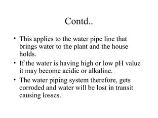 Contd..
• This applies to the water pipe line that
brings water to the plant and the house
holds.
• If the water is having high or low pH value
it may become acidic or alkaline.
• The water piping system therefore, gets
corroded and water will be lost in transit
causing losses.

 