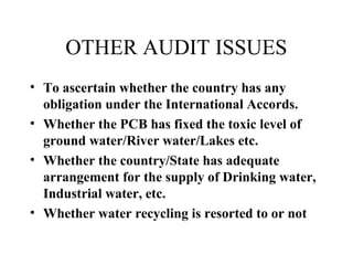 OTHER AUDIT ISSUES
• To ascertain whether the country has any
obligation under the International Accords.
• Whether the PCB has fixed the toxic level of
ground water/River water/Lakes etc.
• Whether the country/State has adequate
arrangement for the supply of Drinking water,
Industrial water, etc.
• Whether water recycling is resorted to or not

 