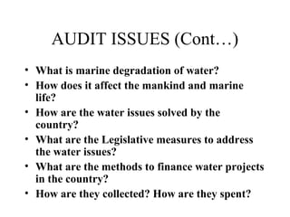 AUDIT ISSUES (Cont…)
• What is marine degradation of water?
• How does it affect the mankind and marine
life?
• How are the water issues solved by the
country?
• What are the Legislative measures to address
the water issues?
• What are the methods to finance water projects
in the country?
• How are they collected? How are they spent?

 