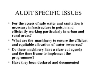 AUDIT SPECIFIC ISSUES
• For the access of safe water and sanitation is
necessary infrastructure in poison and
efficiently working particularly in urban and
rural areas?
• What are the machinery to ensure the efficient
and equitable allocation of water resources?
• Do these machinery have a clear cut agenda
and the time frame to implement the
programmes?
• Have they been declared and documented

 