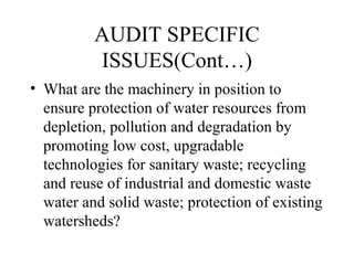 AUDIT SPECIFIC
ISSUES(Cont…)
• What are the machinery in position to
ensure protection of water resources from
depletion, pollution and degradation by
promoting low cost, upgradable
technologies for sanitary waste; recycling
and reuse of industrial and domestic waste
water and solid waste; protection of existing
watersheds?

 