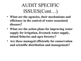 AUDIT SPECIFIC
ISSUES(Cont…)
• What are the agencies, their mechanisms and
efficiency in the control of water associated
diseases?
• What are the action plans for improving water
supply for irrigation, livestock water supply,
inland fisheries and agro forestry?
• Are these managed efficiently for conservation
and scientific distribution and management?

 