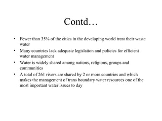 Contd…
• Fewer than 35% of the cities in the developing world treat their waste
water
• Many countries lack adequate legislation and policies for efficient
water management
• Water is widely shared among nations, religions, groups and
communities
• A total of 261 rivers are shared by 2 or more countries and which
makes the management of trans boundary water resources one of the
most important water issues to day

 