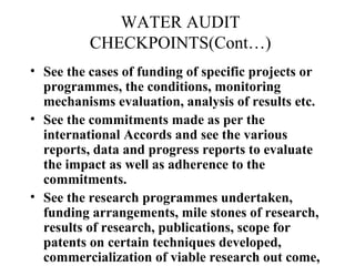 WATER AUDIT
CHECKPOINTS(Cont…)
• See the cases of funding of specific projects or
programmes, the conditions, monitoring
mechanisms evaluation, analysis of results etc.
• See the commitments made as per the
international Accords and see the various
reports, data and progress reports to evaluate
the impact as well as adherence to the
commitments.
• See the research programmes undertaken,
funding arrangements, mile stones of research,
results of research, publications, scope for
patents on certain techniques developed,
commercialization of viable research out come,

 