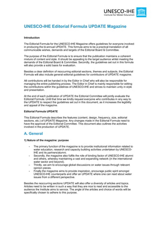 UNESCO-IHE Editorial Formula UPDATE Magazine

Introduction

The Editorial Formula for the UNESCO-IHE Magazine offers guidelines for everyone involved
in producing the bi-annual UPDATE. This formula aims to be a practical translation of all
communicable wishes, demands and targets of the Editorial Board & Committee.

The purpose of the Editorial Formula is to ensure that the publication maintains a coherent
mixture of content and style. It should be appealing to the target audience whilst meeting the
demands of the Editorial Board & Committee. Secondly, the guidelines set out in this formula
will also provide a solid basis for evaluation.

Besides a clear definition of reoccurring editorial sections, themes and subjects, the Editorial
Formula will also include general editorial guidelines for contributors of UPDATE magazine.

All contributions will be handed in by the Editor in Chief who will also be responsible for
managing the entire publishing process. The Editor in Chief is mainly responsible for editing
the contributions within the guidelines of UNESCO-IHE and strives to maintain unity in style
and presentation.

At the end of each publication of UPDATE the Editorial Committee will jointly evaluate the
Editorial Formula. Until that time we kindly request everyone who contributes in any way to
the UPDATE to respect the guidelines set out in this document, as it increases the legibility
and appeal of the magazine.

Editorial Formula UPDATE

This Editorial Formula describes the features (content, design, frequency, size, editorial
sections, etc.) of UPDATE Magazine. Any changes made in the Editorial Formula need to
have the approval of the Editorial Committee. This document also outlines the activities
involved in the production of UPDATE.

A. General
1) Nature of the magazine: purpose

    -   The primary function of the magazine is to provide institutional information related to
        water education, research and capacity building activities undertaken by UNESCO-
        IHE and its partners/alumni.
    -   Secondly, the magazine also fulfils the role of binding factor of UNESCO-IHE alumni
        and others, whereby maintaining a vast and expanding network (in the international
        water sector and beyond).
    -   Thirdly, we aim to encourage global discussions on water issues through relevant
        opinion pieces.
    -   Finally the magazine aims to provide inspiration, encourage public spirit amongst
        UNESCO-IHE counterparts and offer an UPDATE where one can read about water
        issues from a different perspective.

Besides the reoccurring sections UPDATE will also offer a diversity of articles and topics.
Articles need to be written in such a way that they are nice to read and accessible to the
audience the Institute aims to service. The angle of the articles and choice of words will be
specifically chosen to adhere to this purpose.
 