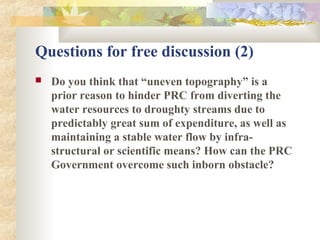 Questions for free discussion (2)
 Do you think that “uneven topography” is a
prior reason to hinder PRC from diverting the
water resources to droughty streams due to
predictably great sum of expenditure, as well as
maintaining a stable water flow by infra-
structural or scientific means? How can the PRC
Government overcome such inborn obstacle?
 