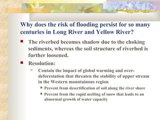 Why does the risk of flooding persist for so many
centuries in Long River and Yellow River?
 The riverbed becomes shadow due to the choking
sediments, whereas the soil structure of riverbed is
further loosened.
 Resolution:
 Contain the impact of global warming and over-
deforestation that threaten the stability of upper stream
in the Western mountainous region
 Prevent from desertification of soil along the river shore
 Prevent from the rapid melting of snow that leads to an
abnormal growth of water capacity
 
