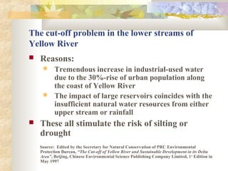 The cut-off problem in the lower streams of
Yellow River
 Reasons:
 Tremendous increase in industrial-used water
due to the 30%-rise of urban population along
the coast of Yellow River
 The impact of large reservoirs coincides with the
insufficient natural water resources from either
upper stream or rainfall
 These all stimulate the risk of silting or
drought
Source: Edited by the Secretary for Natural Conservation of PRC Environmental
Protection Bureau, “The Cut-off of Yellow River and Sustainable Development in its Delta
Area”, Beijing, Chinese Environmental Science Publishing Company Limited, 1st
Edition in
May 1997
 
