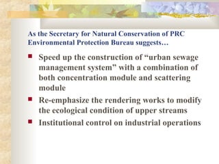 As the Secretary for Natural Conservation of PRC
Environmental Protection Bureau suggests…
 Speed up the construction of “urban sewage
management system” with a combination of
both concentration module and scattering
module
 Re-emphasize the rendering works to modify
the ecological condition of upper streams
 Institutional control on industrial operations
 