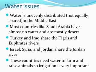 Water issues
Water is unevenly distributed (not equally
shared)in the Middle East
Most countries like Saudi Arabia have
almost no water and are mostly desert
Turkey and Iraq share the Tigris and
Euphrates rivers
Israel, Syria, and Jordan share the Jordan
river
These countries need water to farm and
raise animals so irrigation is very important
 