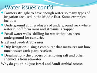 Water issues cont’d
Farmers struggle to have enough water so many types of
irrigation are used in the Middle East. Some examples
include:
Underground aquifers-layers of underground rock where
water runoff form rains and streams is trapped.
Fossil water wells- drilling for water that has been
underground for centuries
Israel and Saudi Arabia uses:
Drip irrigation- using a computer that measures out how
much water each plant receives
Desalination- the process of removing salt and other
chemicals from seawater
Why do you think just Israel and Saudi Arabia? $$$$$$
 